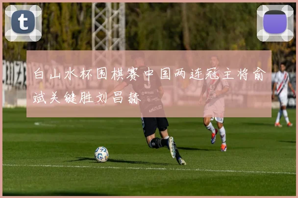 白山水杯围棋赛中国两连冠主将俞斌关键胜刘昌赫