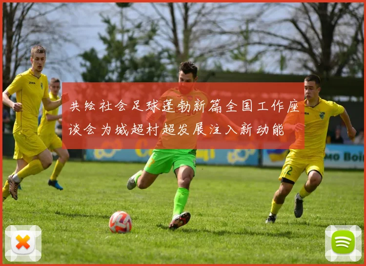 共绘社会足球蓬勃新篇全国工作座谈会为城超村超发展注入新动能